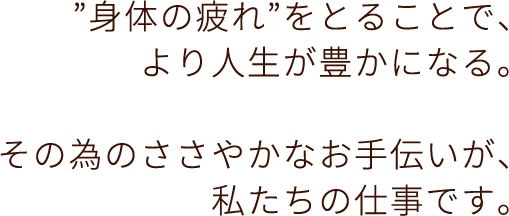 身体の疲れをとることで、より人生が豊かになる。その為のささやかなお手伝いが、私たちの仕事です。